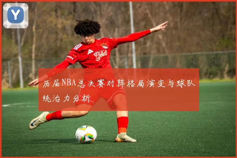 历届NBA总决赛对阵格局演变与球队统治力分析