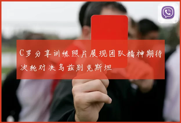 C罗分享训练照片展现团队精神期待次轮对决乌兹别克斯坦