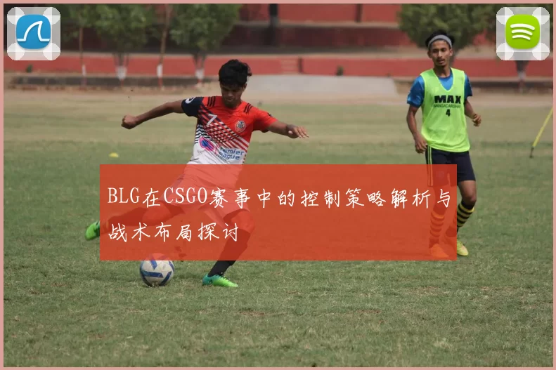 BLG在CSGO赛事中的控制策略解析与战术布局探讨
