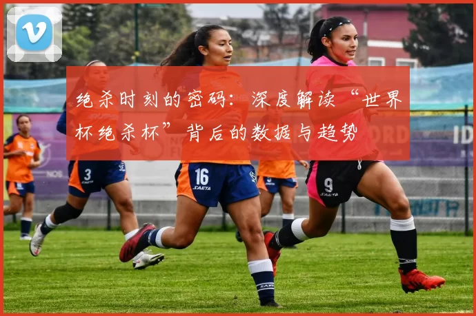 绝杀时刻的密码:深度解读“世界杯绝杀杯”背后的数据与趋势