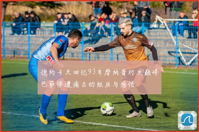 德约卡夫回忆93年摩纳哥对决巅峰巴萨惨遭痛击的经历与感悟