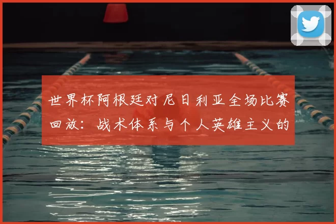 世界杯阿根廷对尼日利亚全场比赛回放:战术体系与个人英雄主义的交融
