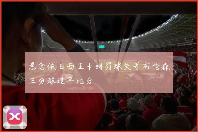 悬念依旧西亚卡姆罚球失手布伦森三分球追平比分