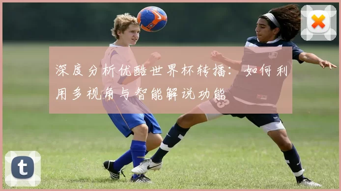 深度分析优酷世界杯转播：如何利用多视角与智能解说功能