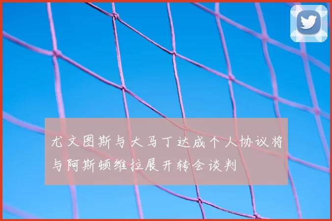 尤文图斯与大马丁达成个人协议将与阿斯顿维拉展开转会谈判