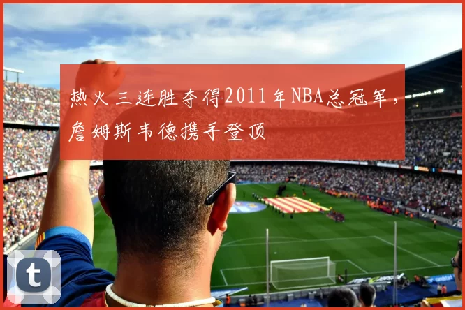 热火三连胜夺得2011年NBA总冠军，詹姆斯韦德携手登顶
