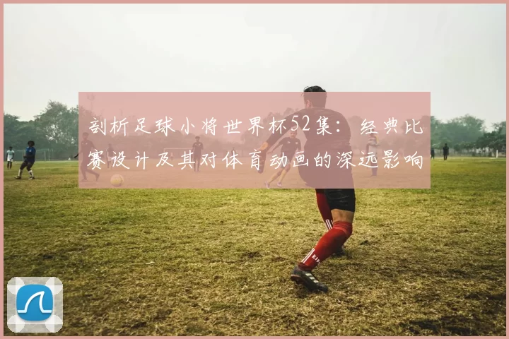 剖析足球小将世界杯52集:经典比赛设计及其对体育动画的深远影响
