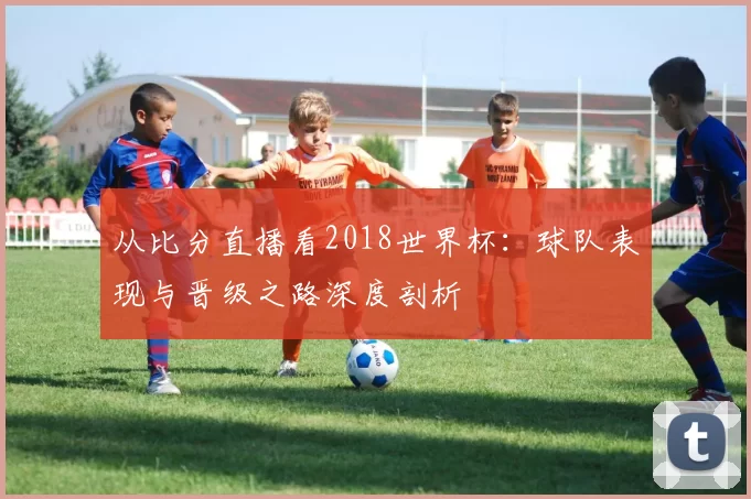从比分直播看2018世界杯:球队表现与晋级之路深度剖析