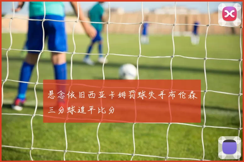 悬念依旧西亚卡姆罚球失手布伦森三分球追平比分