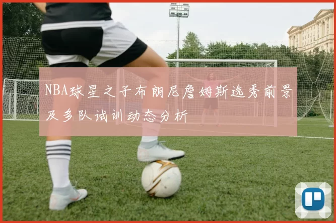 NBA球星之子布朗尼詹姆斯选秀前景及多队试训动态分析
