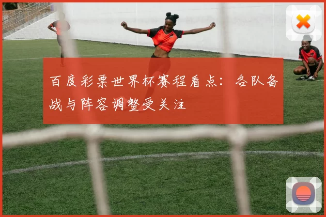 百度彩票世界杯赛程看点:各队备战与阵容调整受关注