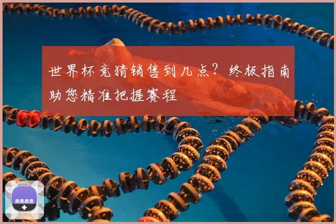 世界杯竞猜销售到几点？终极指南助您精准把握赛程