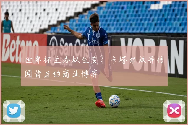 世界杯主办权生变?卡塔尔放弃传闻背后的商业博弈