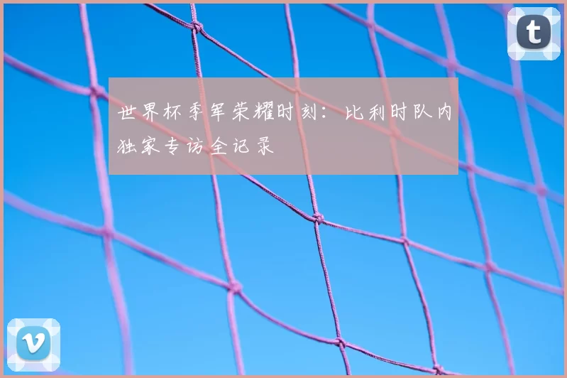 世界杯季军荣耀时刻：比利时队内独家专访全记录