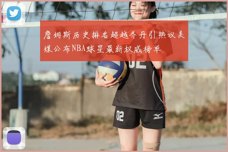 詹姆斯历史排名超越乔丹引热议美媒公布NBA球星最新权威榜单