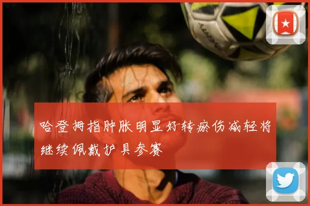 哈登拇指肿胀明显好转瘀伤减轻将继续佩戴护具参赛