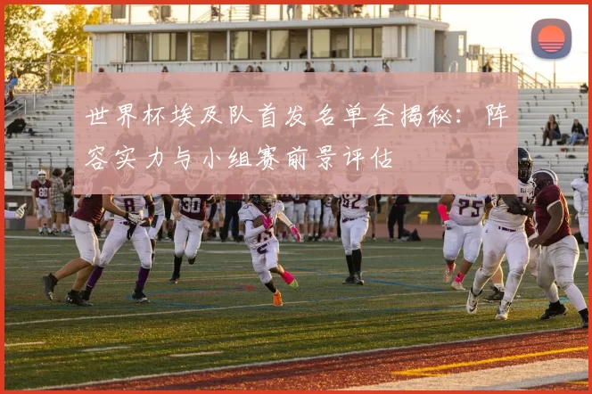 世界杯埃及队首发名单全揭秘：阵容实力与小组赛前景评估