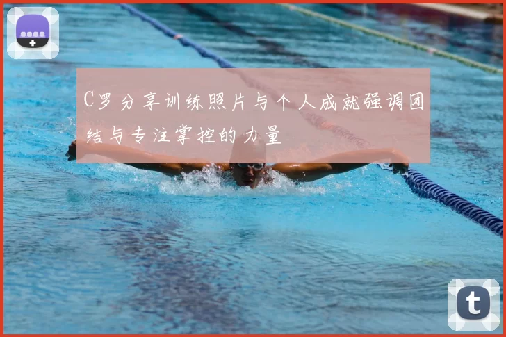 C罗分享训练照片与个人成就强调团结与专注掌控的力量