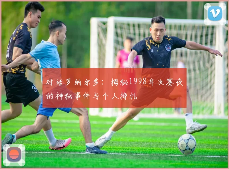 对话罗纳尔多:揭秘1998年决赛夜的神秘事件与个人挣扎