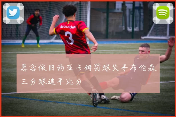 悬念依旧西亚卡姆罚球失手布伦森三分球追平比分