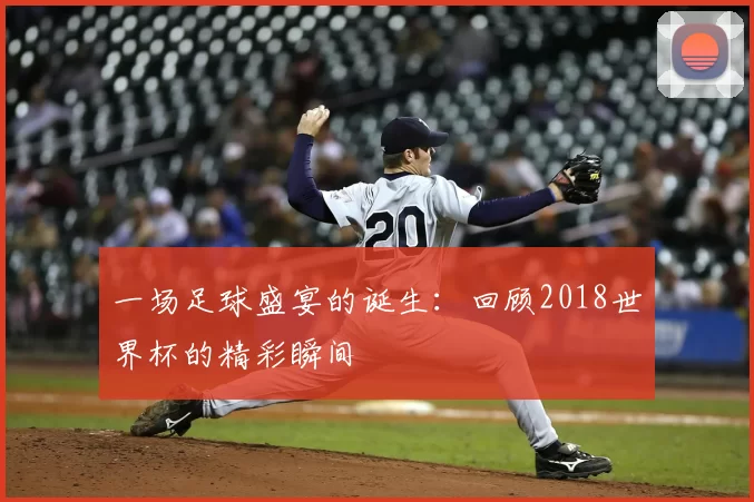 一场足球盛宴的诞生:回顾2018世界杯的精彩瞬间