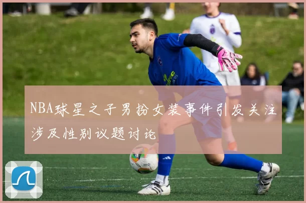 NBA球星之子男扮女装事件引发关注涉及性别议题讨论