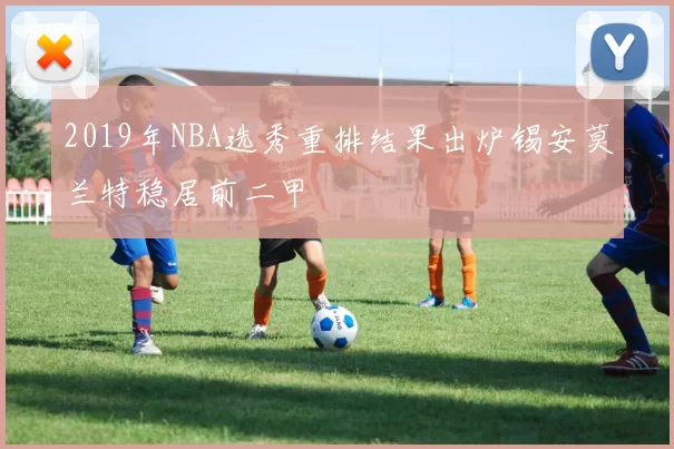 2019年NBA选秀重排结果出炉锡安莫兰特稳居前二甲
