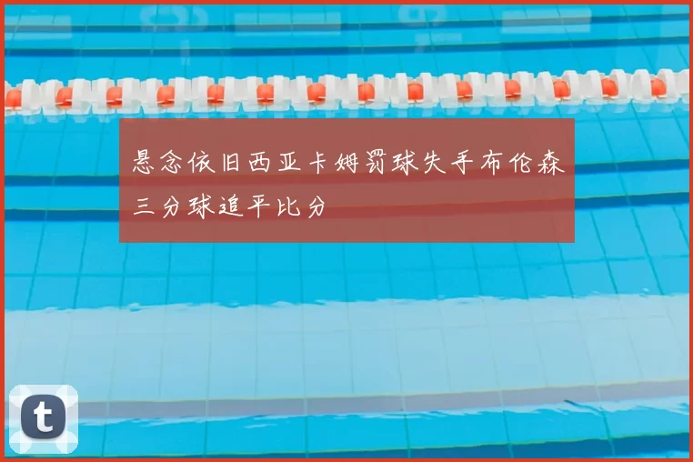 悬念依旧西亚卡姆罚球失手布伦森三分球追平比分