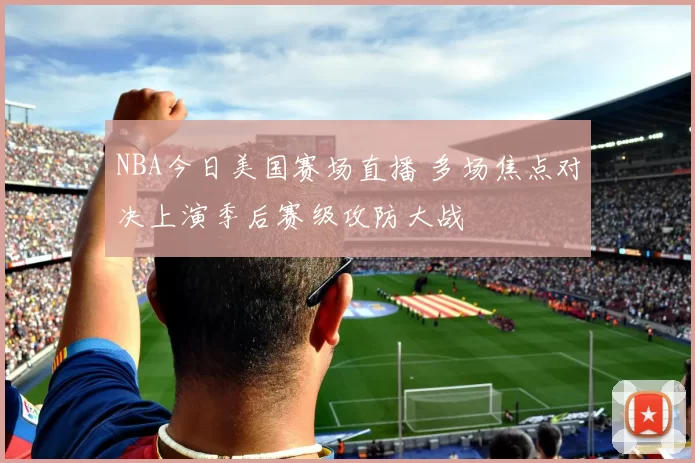 NBA今日美国赛场直播 多场焦点对决上演季后赛级攻防大战