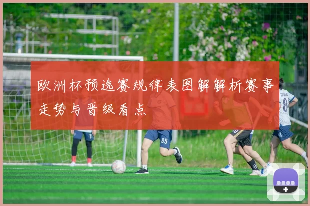 欧洲杯预选赛规律表图解解析赛事走势与晋级看点