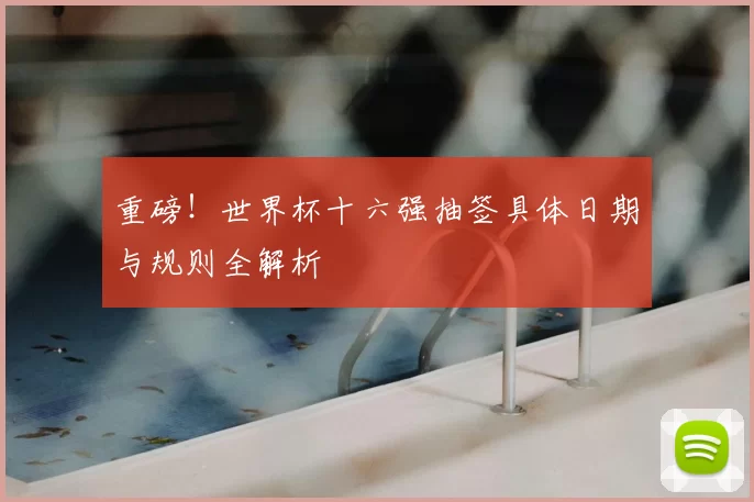 重磅!世界杯十六强抽签具体日期与规则全解析