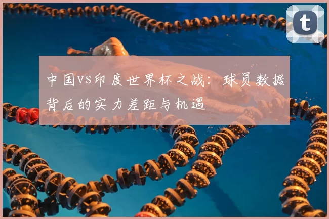 中国vs印度世界杯之战：球员数据背后的实力差距与机遇