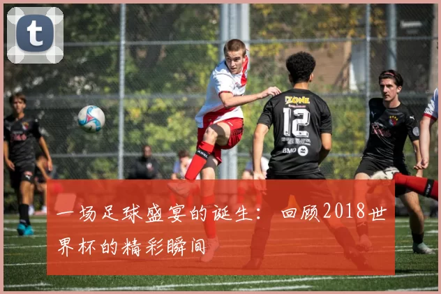 一场足球盛宴的诞生:回顾2018世界杯的精彩瞬间