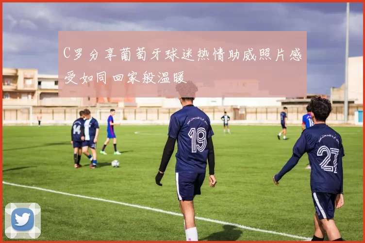C罗分享葡萄牙球迷热情助威照片感受如同回家般温暖