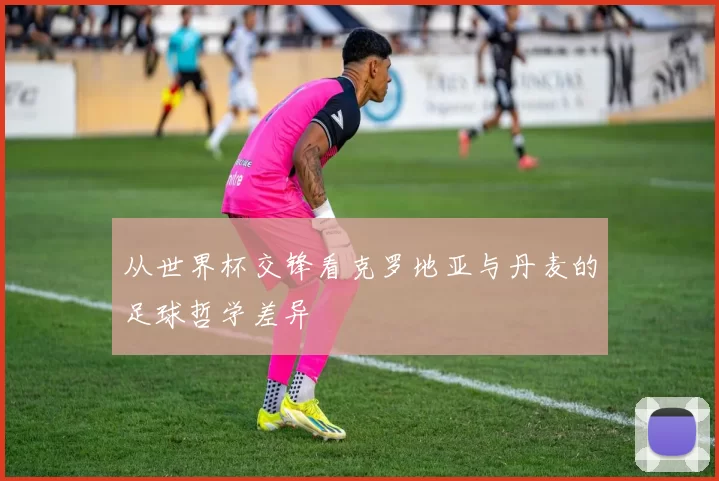 从世界杯交锋看克罗地亚与丹麦的足球哲学差异