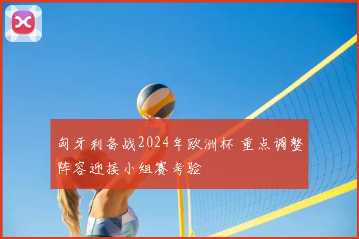 匈牙利备战2024年欧洲杯 重点调整阵容迎接小组赛考验