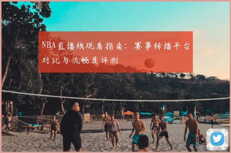 NBA直播线观看指南:赛事转播平台对比与流畅度评测