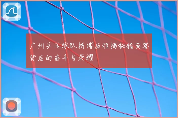 广州乒乓球队拼搏历程揭秘精英赛背后的奋斗与荣耀