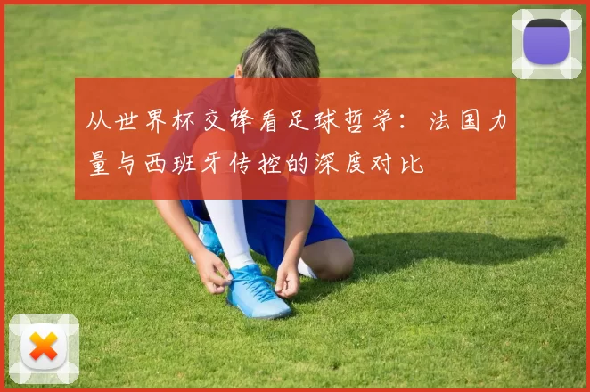 从世界杯交锋看足球哲学：法国力量与西班牙传控的深度对比