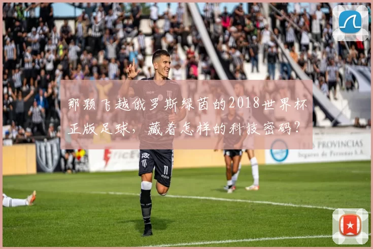 那颗飞越俄罗斯绿茵的2018世界杯正版足球,藏着怎样的科技密码?