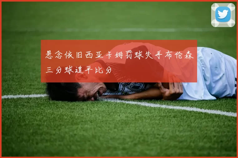 悬念依旧西亚卡姆罚球失手布伦森三分球追平比分