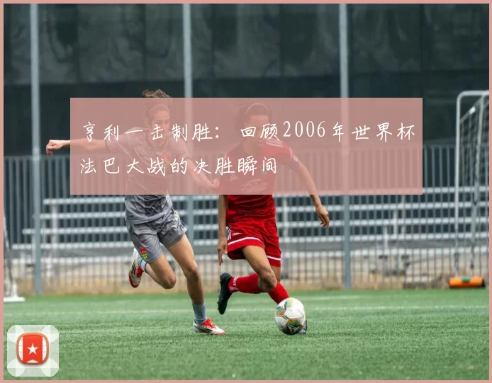 亨利一击制胜：回顾2006年世界杯法巴大战的决胜瞬间