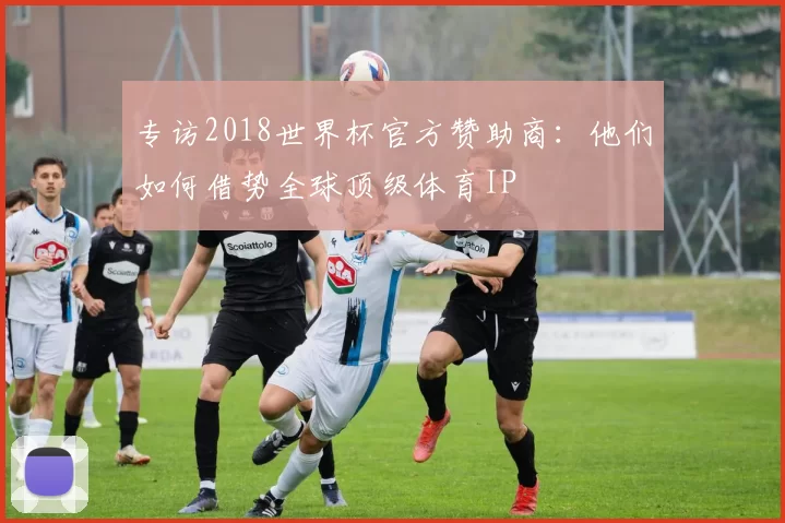 专访2018世界杯官方赞助商：他们如何借势全球顶级体育IP