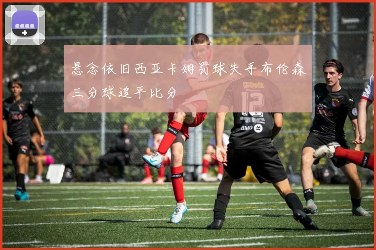 悬念依旧西亚卡姆罚球失手布伦森三分球追平比分