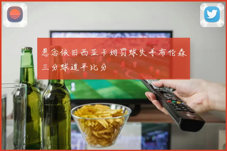 悬念依旧西亚卡姆罚球失手布伦森三分球追平比分