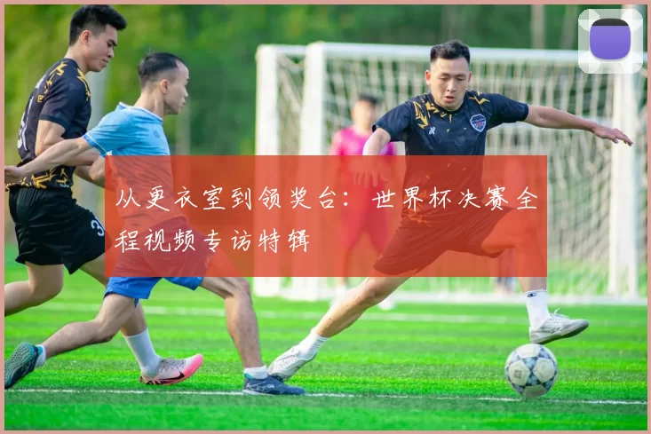 从更衣室到领奖台：世界杯决赛全程视频专访特辑