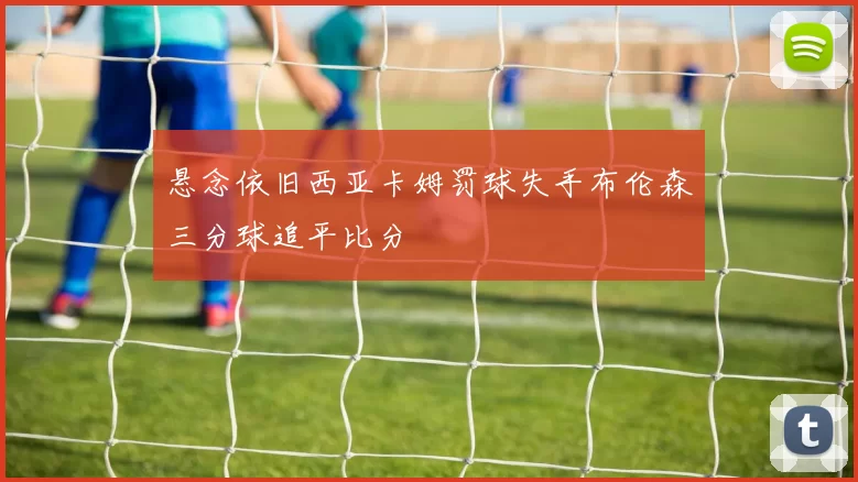 悬念依旧西亚卡姆罚球失手布伦森三分球追平比分