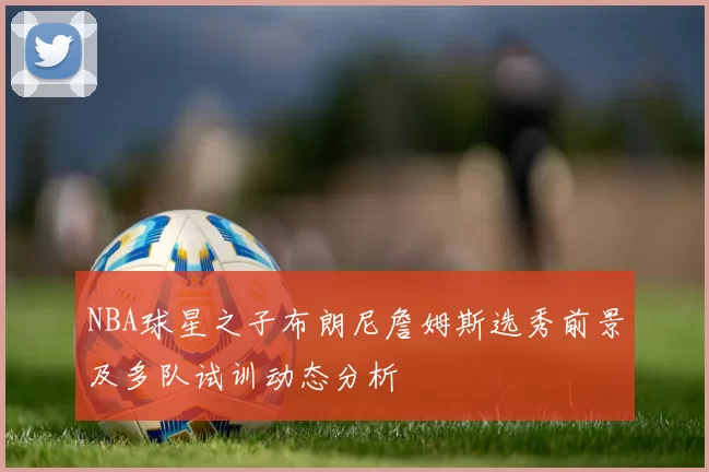 NBA球星之子布朗尼詹姆斯选秀前景及多队试训动态分析