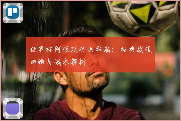 世界杯阿根廷对决希腊：经典战役回顾与战术解析