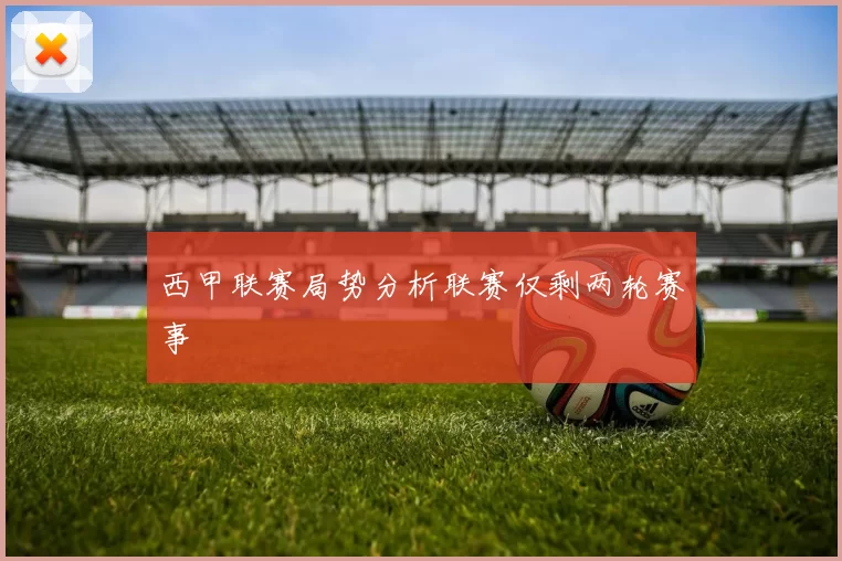 西甲联赛局势分析联赛仅剩两轮赛事